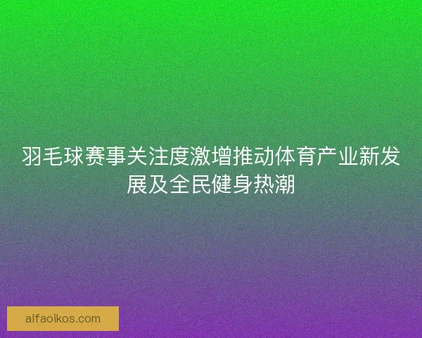 羽毛球赛事关注度激增推动体育产业新发展及全民健身热潮