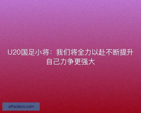 U20国足小将：我们将全力以赴不断提升自己力争更强大