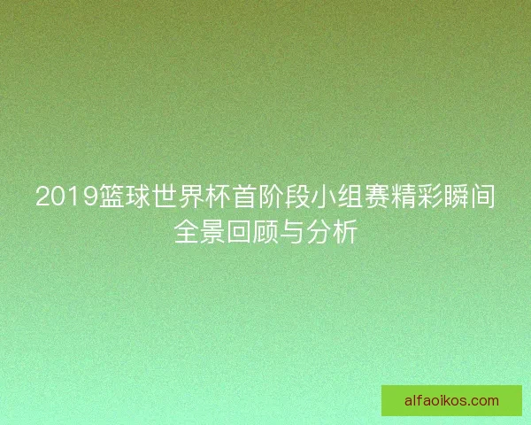 2019篮球世界杯首阶段小组赛精彩瞬间全景回顾与分析