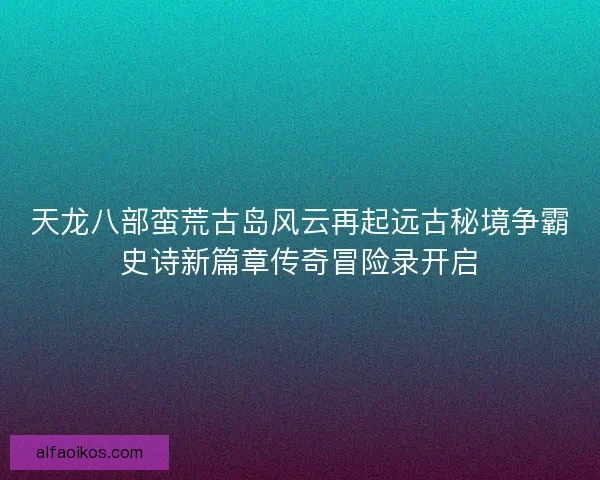 天龙八部蛮荒古岛风云再起远古秘境争霸史诗新篇章传奇冒险录开启